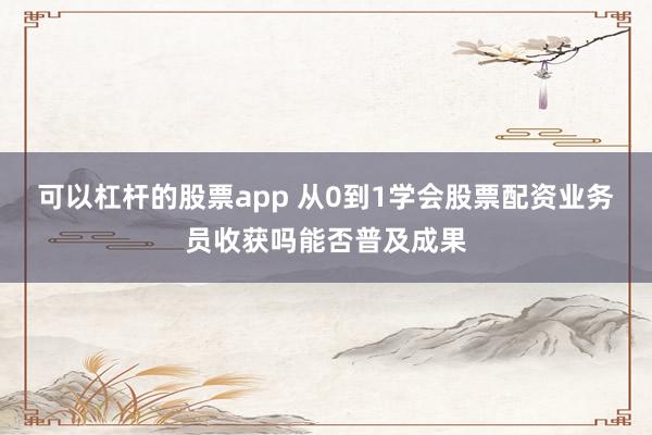 可以杠杆的股票app 从0到1学会股票配资业务员收获吗能否普及成果