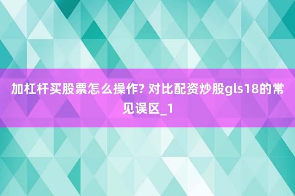 加杠杆买股票怎么操作? 对比配资炒股gls18的常见误区_1