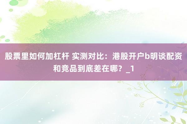 股票里如何加杠杆 实测对比：港股开户b明谈配资和竞品到底差在哪？_1