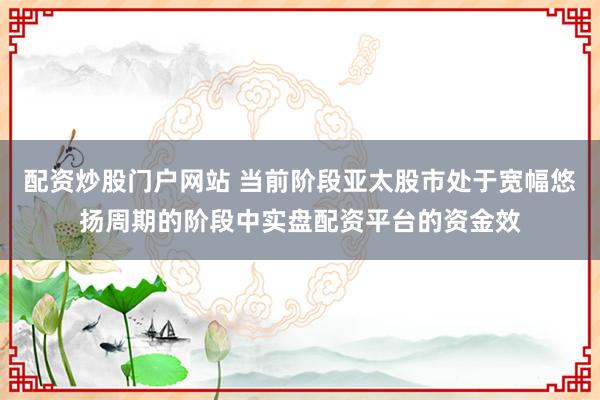 配资炒股门户网站 当前阶段亚太股市处于宽幅悠扬周期的阶段中实盘配资平台的资金效