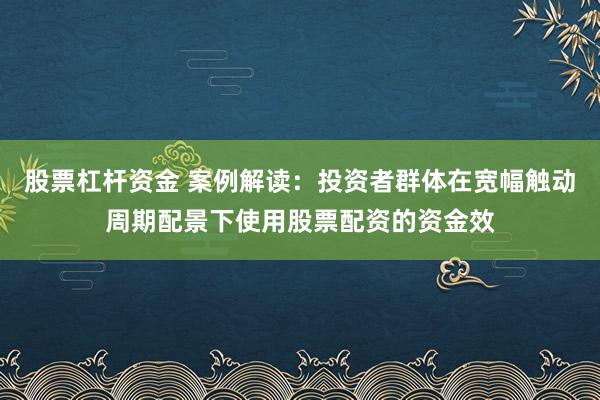 股票杠杆资金 案例解读：投资者群体在宽幅触动周期配景下使用股票配资的资金效