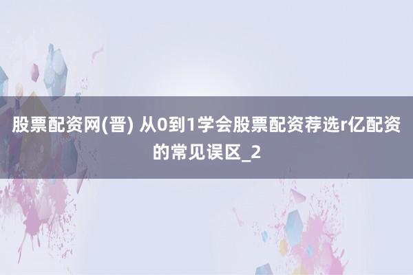 股票配资网(晋) 从0到1学会股票配资荐选r亿配资的常见误区_2