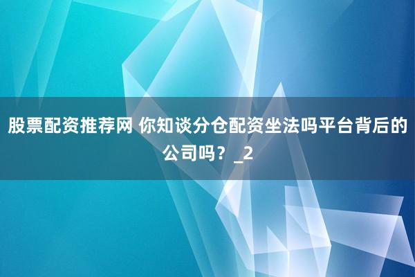 股票配资推荐网 你知谈分仓配资坐法吗平台背后的公司吗？_2